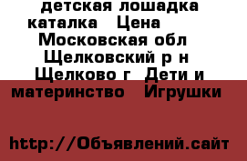 детская лошадка каталка › Цена ­ 500 - Московская обл., Щелковский р-н, Щелково г. Дети и материнство » Игрушки   